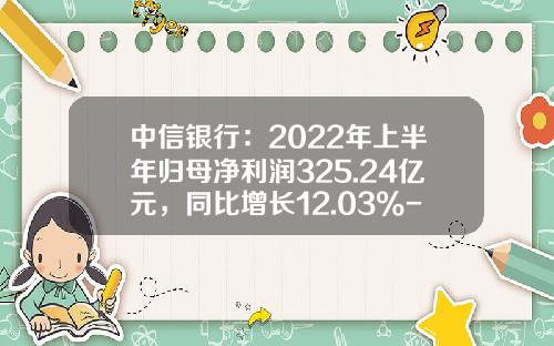 中信银行：2022年上半年归母净利润325.24亿元，同比增长12.03%-中信银行信用卡利息是多少