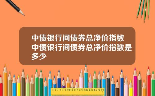 中债银行间债券总净价指数中债银行间债券总净价指数是多少