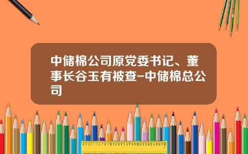中储棉公司原党委书记、董事长谷玉有被查-中储棉总公司