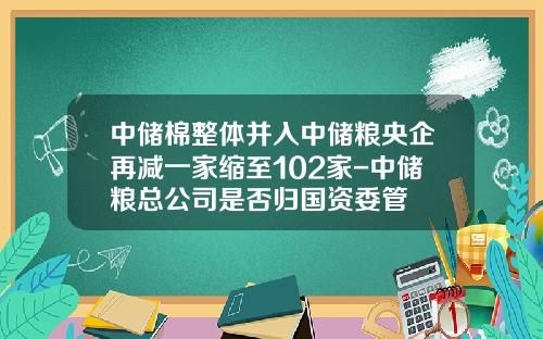 中储棉整体并入中储粮央企再减一家缩至102家-中储粮总公司是否归国资委管