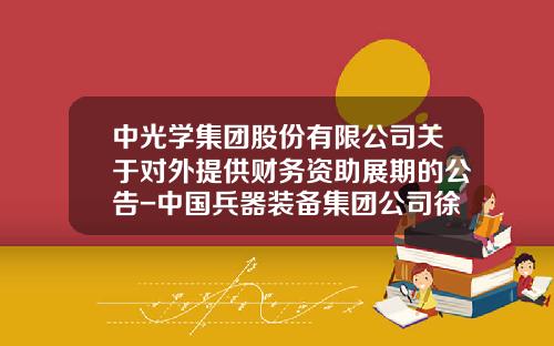 中光学集团股份有限公司关于对外提供财务资助展期的公告-中国兵器装备集团公司徐斌董事长干嘛去了
