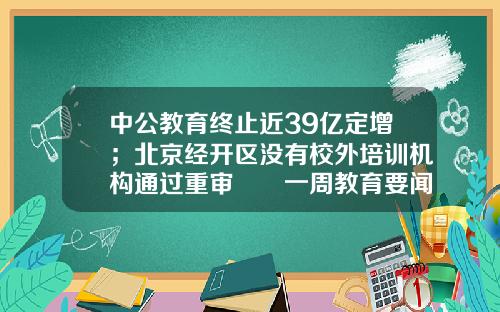 中公教育终止近39亿定增；北京经开区没有校外培训机构通过重审  一周教育要闻-定增基金英文