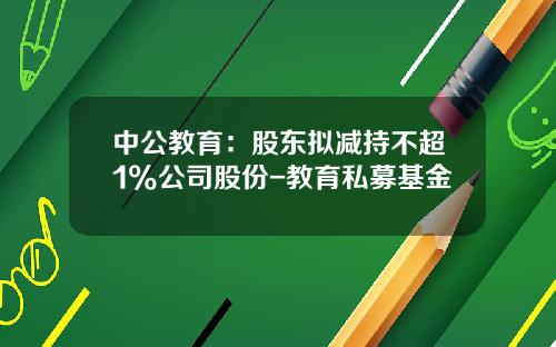 中公教育：股东拟减持不超1%公司股份-教育私募基金