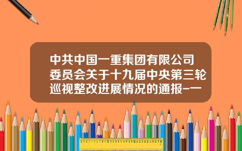 中共中国一重集团有限公司委员会关于十九届中央第三轮巡视整改进展情况的通报-一重集团子公司