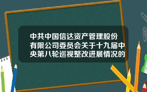 中共中国信达资产管理股份有限公司委员会关于十九届中央第八轮巡视整改进展情况的通报-北京中金信达资产管理有限公司