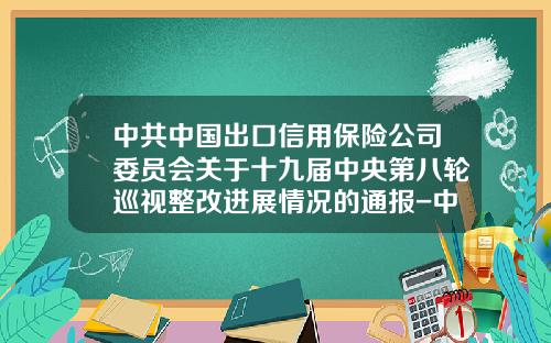中共中国出口信用保险公司委员会关于十九届中央第八轮巡视整改进展情况的通报-中国出口信用保险公司承保部