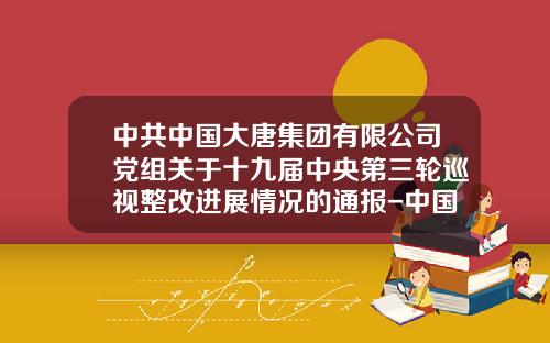中共中国大唐集团有限公司党组关于十九届中央第三轮巡视整改进展情况的通报-中国大唐电力集团公司