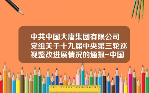 中共中国大唐集团有限公司党组关于十九届中央第三轮巡视整改进展情况的通报-中国大唐集团公司党风廉政建设责任追究办法