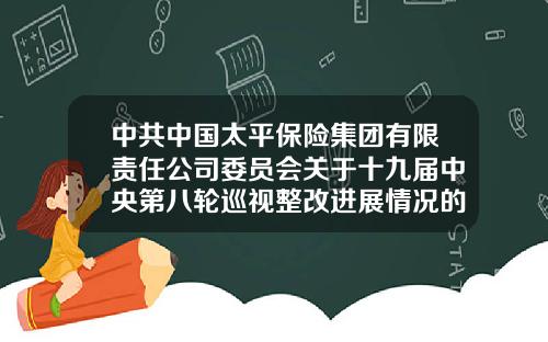 中共中国太平保险集团有限责任公司委员会关于十九届中央第八轮巡视整改进展情况的通报-太平再保险有限公司北京分公司