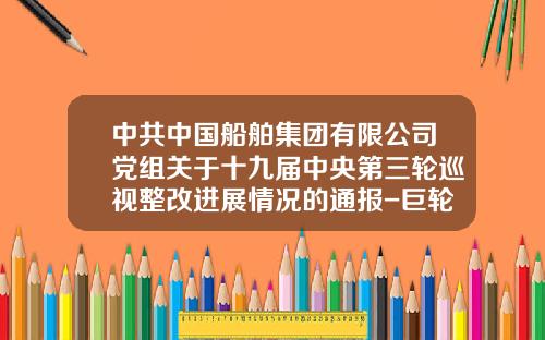 中共中国船舶集团有限公司党组关于十九届中央第三轮巡视整改进展情况的通报-巨轮股份公司电话