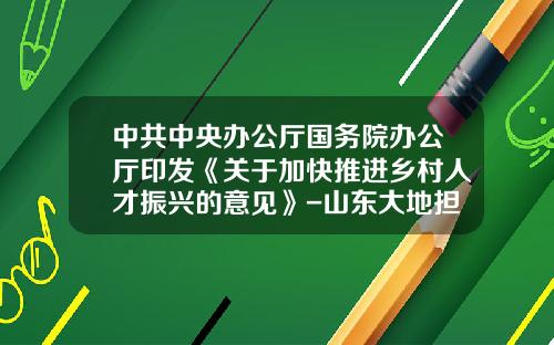 中共中央办公厅国务院办公厅印发《关于加快推进乡村人才振兴的意见》-山东大地担保有限公司