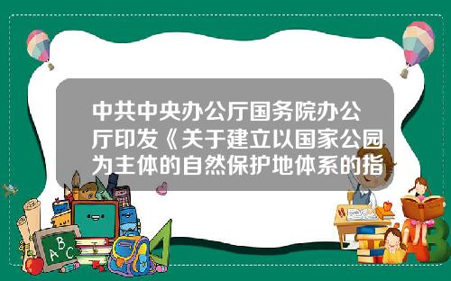 中共中央办公厅国务院办公厅印发《关于建立以国家公园为主体的自然保护地体系的指导意见》-东莞大和化成汽车零配件有限公司