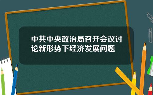 中共中央政治局召开会议讨论新形势下经济发展问题