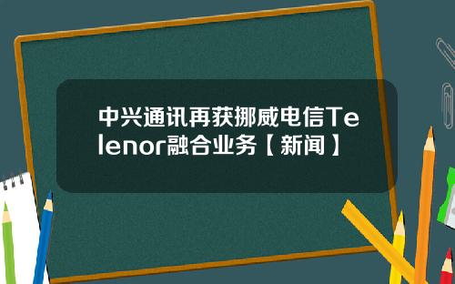 中兴通讯再获挪威电信Telenor融合业务【新闻】