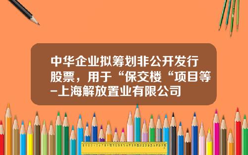 中华企业拟筹划非公开发行股票，用于“保交楼“项目等-上海解放置业有限公司