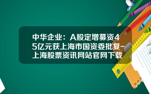 中华企业：A股定增募资45亿元获上海市国资委批复-上海股票资讯网站官网下载