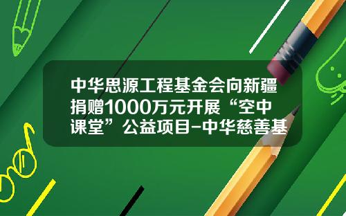 中华思源工程基金会向新疆捐赠1000万元开展“空中课堂”公益项目-中华慈善基金