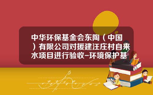 中华环保基金会东陶（中国）有限公司对援建汪庄村自来水项目进行验收-环境保护基金