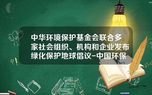 中华环境保护基金会联合多家社会组织、机构和企业发布绿化保护地球倡议-中国环保基金会