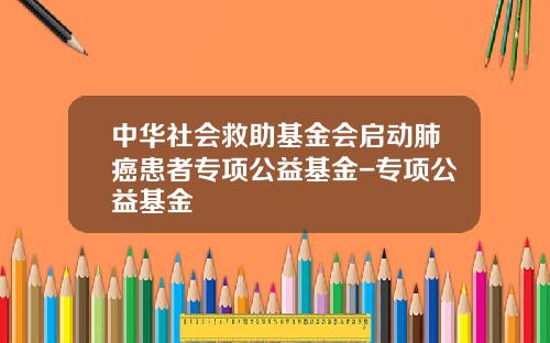 中华社会救助基金会启动肺癌患者专项公益基金-专项公益基金