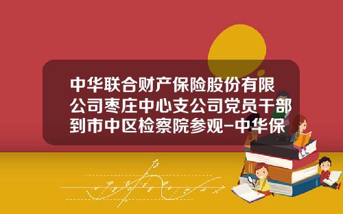 中华联合财产保险股份有限公司枣庄中心支公司党员干部到市中区检察院参观-中华保险资产管理公司