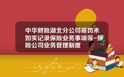 中华财险湖北分公司被罚未如实记录保险业务事项等-保险公司业务管理制度