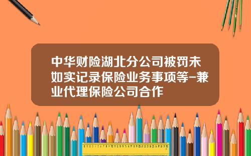 中华财险湖北分公司被罚未如实记录保险业务事项等-兼业代理保险公司合作