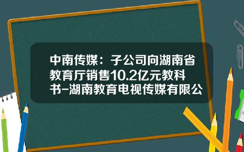 中南传媒：子公司向湖南省教育厅销售10.2亿元教科书-湖南教育电视传媒有限公司