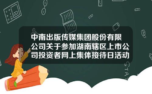 中南出版传媒集团股份有限公司关于参加湖南辖区上市公司投资者网上集体接待日活动的公告-中南出版传媒集团股份有限公司地址