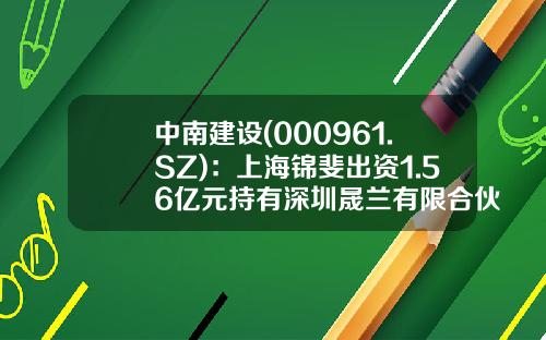 中南建设(000961.SZ)：上海锦斐出资1.56亿元持有深圳晟兰有限合伙29.999%的份额-春和基金