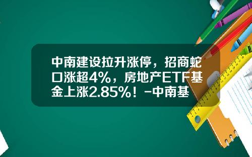 中南建设拉升涨停，招商蛇口涨超4%，房地产ETF基金上涨2.85%！-中南基金