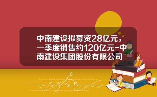 中南建设拟募资28亿元，一季度销售约120亿元-中南建设集团股份有限公司
