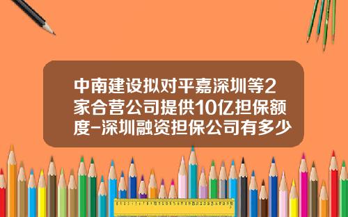 中南建设拟对平嘉深圳等2家合营公司提供10亿担保额度-深圳融资担保公司有多少家
