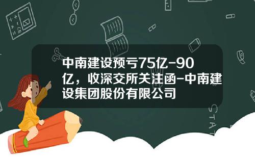 中南建设预亏75亿-90亿，收深交所关注函-中南建设集团股份有限公司