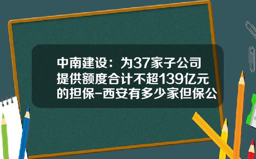 中南建设：为37家子公司提供额度合计不超139亿元的担保-西安有多少家但保公司