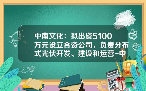 中南文化：拟出资5100万元设立合资公司，负责分布式光伏开发、建设和运营-中南文体产业有限公司