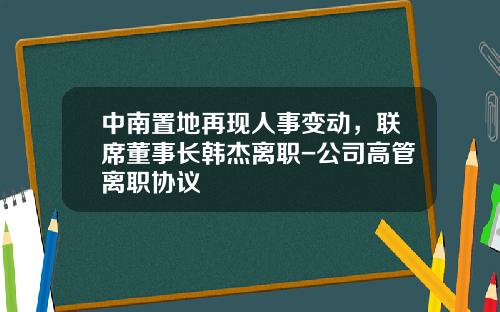 中南置地再现人事变动，联席董事长韩杰离职-公司高管离职协议