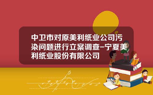 中卫市对原美利纸业公司污染问题进行立案调查-宁夏美利纸业股份有限公司