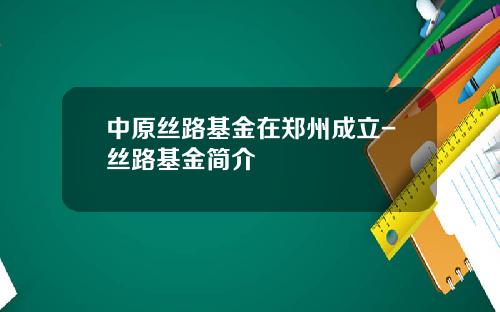 中原丝路基金在郑州成立-丝路基金简介