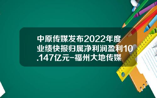 中原传媒发布2022年度业绩快报归属净利润盈利10.147亿元-福州大地传媒有限责任公司