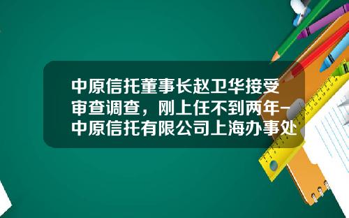 中原信托董事长赵卫华接受审查调查，刚上任不到两年-中原信托有限公司上海办事处地址
