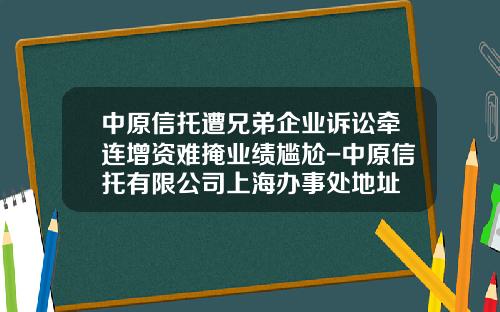 中原信托遭兄弟企业诉讼牵连增资难掩业绩尴尬-中原信托有限公司上海办事处地址