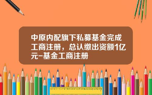中原内配旗下私募基金完成工商注册，总认缴出资额1亿元-基金工商注册