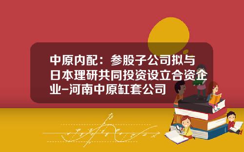 中原内配：参股子公司拟与日本理研共同投资设立合资企业-河南中原缸套公司