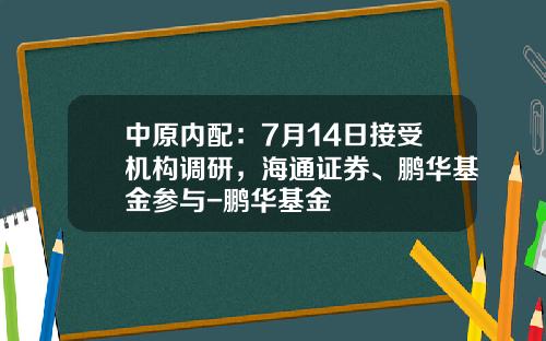 中原内配：7月14日接受机构调研，海通证券、鹏华基金参与-鹏华基金