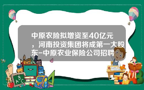 中原农险拟增资至40亿元，河南投资集团将成第一大股东-中原农业保险公司招聘