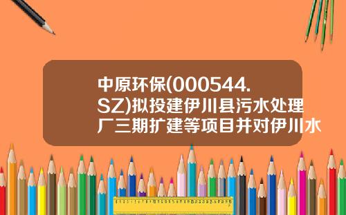 中原环保(000544.SZ)拟投建伊川县污水处理厂三期扩建等项目并对伊川水务增资-中原环保伊川水务有限公司