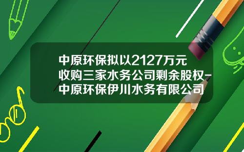 中原环保拟以2127万元收购三家水务公司剩余股权-中原环保伊川水务有限公司