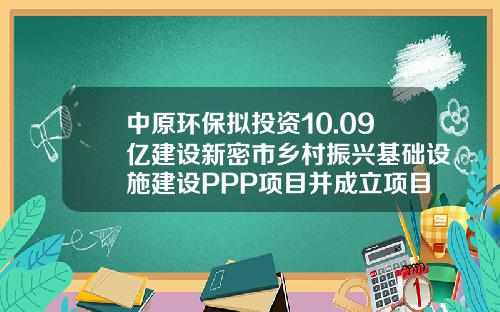 中原环保拟投资10.09亿建设新密市乡村振兴基础设施建设PPP项目并成立项目公司-财源集团西安分公司