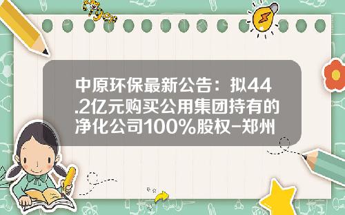 中原环保最新公告：拟44.2亿元购买公用集团持有的净化公司100%股权-郑州污水净化有限公司梁伟刚